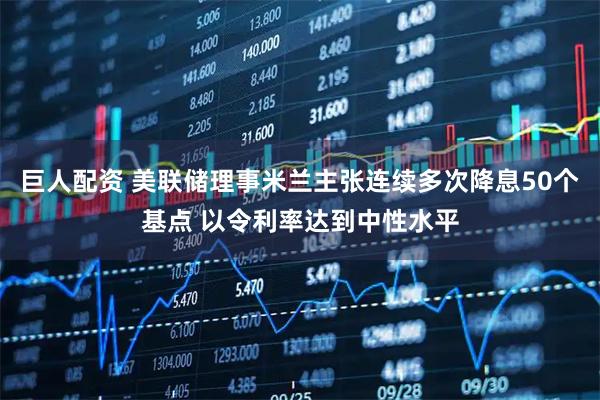 巨人配资 美联储理事米兰主张连续多次降息50个基点 以令利率达到中性水平