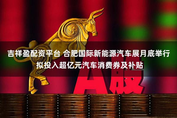 吉祥盈配资平台 合肥国际新能源汽车展月底举行 拟投入超亿元汽车消费券及补贴