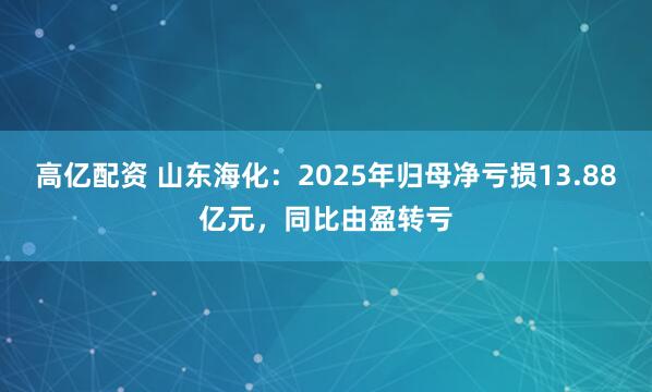 高亿配资 山东海化：2025年归母净亏损13.88亿元，同比由盈转亏