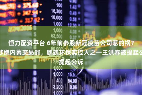 恒力配资平台 6年前参股新冠疫苗公司惹的祸？因涉嫌内幕交易罪，鹏鹞环保实控人之一王洪春被提起公诉