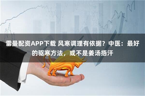 雷曼配资APP下载 风寒调理有依据？中医：最好的驱寒方法，或不是姜汤捂汗