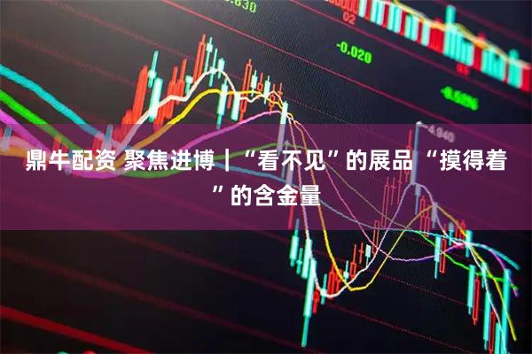 鼎牛配资 聚焦进博｜“看不见”的展品 “摸得着”的含金量