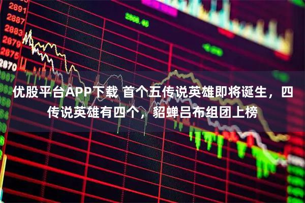 优股平台APP下载 首个五传说英雄即将诞生，四传说英雄有四个，貂蝉吕布组团上榜
