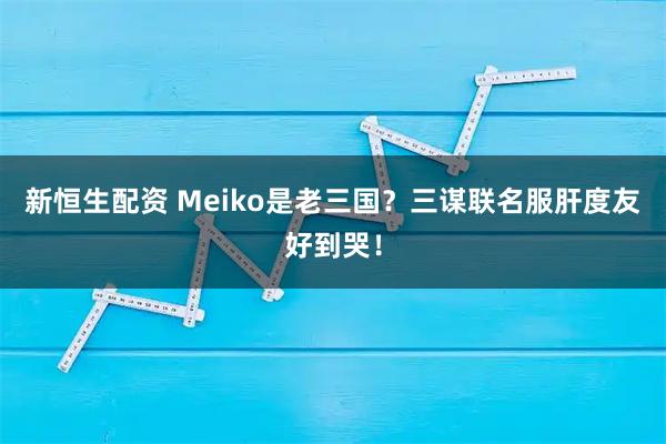 新恒生配资 Meiko是老三国？三谋联名服肝度友好到哭！