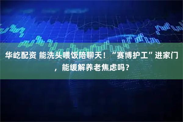 华屹配资 能洗头喂饭陪聊天！“赛博护工”进家门，能缓解养老焦虑吗？