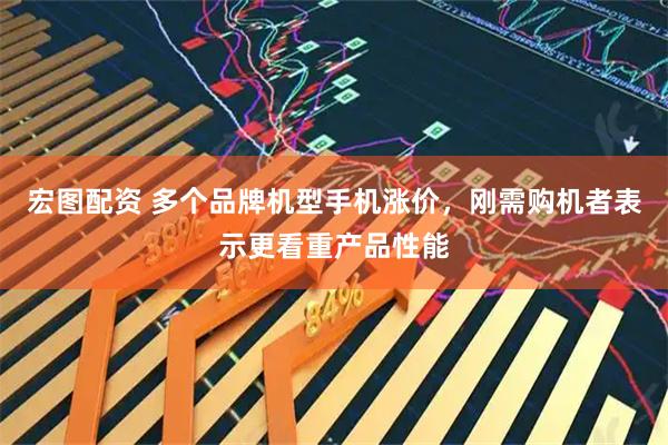宏图配资 多个品牌机型手机涨价，刚需购机者表示更看重产品性能