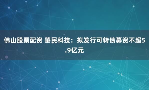 佛山股票配资 肇民科技：拟发行可转债募资不超5.9亿元