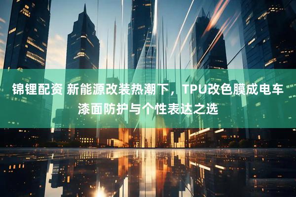 锦锂配资 新能源改装热潮下，TPU改色膜成电车漆面防护与个性表达之选