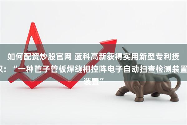 如何配资炒股官网 蓝科高新获得实用新型专利授权：“一种管子管板焊缝相控阵电子自动扫查检测装置”