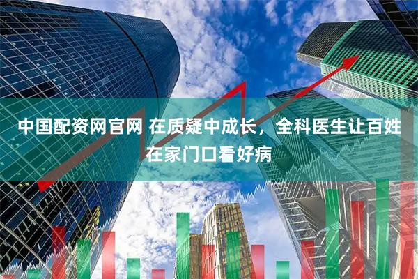 中国配资网官网 在质疑中成长，全科医生让百姓在家门口看好病