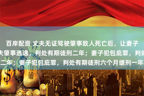 百岸配资 丈夫无证驾驶肇事致人死亡后，让妻子为自己顶包，法院：丈夫肇事逃逸，判处有期徒刑二年；妻子犯包庇罪，判处有期徒刑六个月缓刑一年