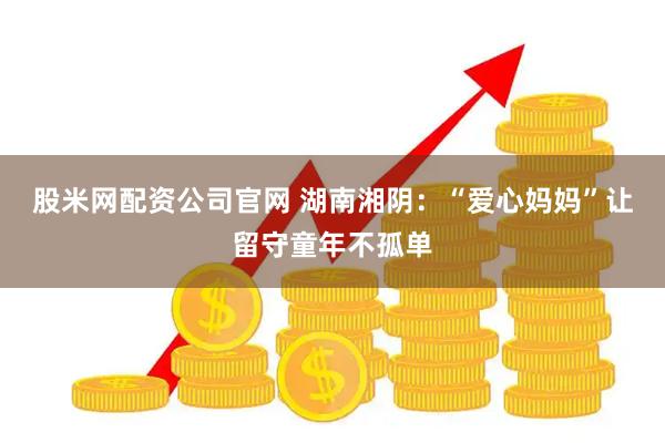 股米网配资公司官网 湖南湘阴：“爱心妈妈”让留守童年不孤单