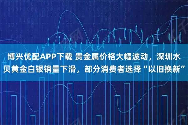 博兴优配APP下载 贵金属价格大幅波动，深圳水贝黄金白银销量下滑，部分消费者选择“以旧换新”