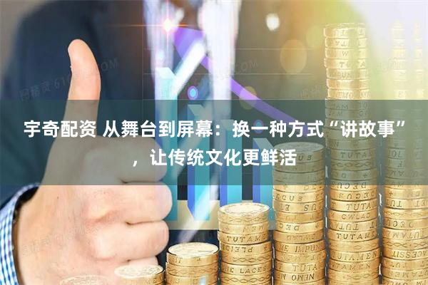 宇奇配资 从舞台到屏幕：换一种方式“讲故事”，让传统文化更鲜活