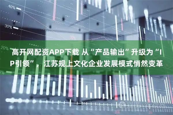 高开网配资APP下载 从“产品输出”升级为“IP引领”，江苏规上文化企业发展模式悄然变革
