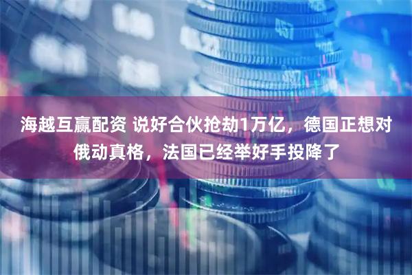 海越互赢配资 说好合伙抢劫1万亿，德国正想对俄动真格，法国已经举好手投降了