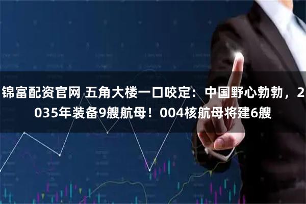 锦富配资官网 五角大楼一口咬定：中国野心勃勃，2035年装备9艘航母！004核航母将建6艘