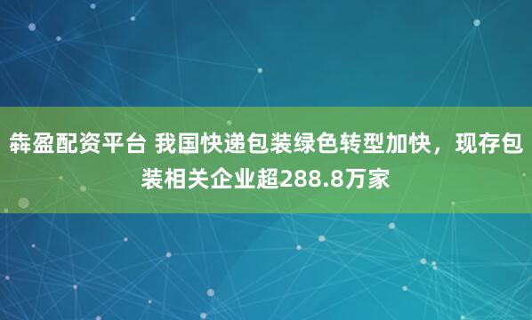 犇盈配资平台 我国快递包装绿色转型加快，现存包装相关企业超288.8万家