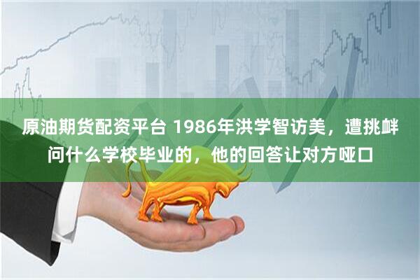 原油期货配资平台 1986年洪学智访美，遭挑衅问什么学校毕业的，他的回答让对方哑口