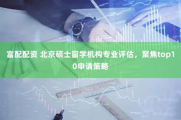 富配配资 北京硕士留学机构专业评估，聚焦top10申请策略