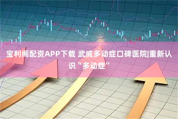 宝利阁配资APP下载 武威多动症口碑医院|重新认识“多动症”