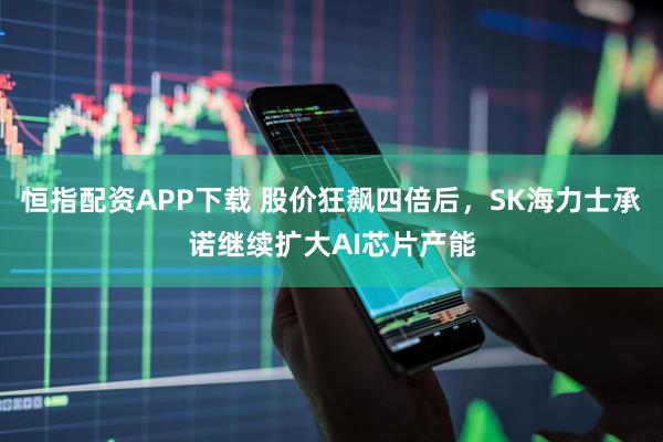 恒指配资APP下载 股价狂飙四倍后，SK海力士承诺继续扩大AI芯片产能