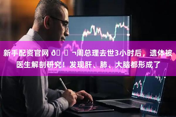 新手配资官网 🌬周总理去世3小时后，遗体被医生解剖研究！发现肝、肺、大脑都形成了