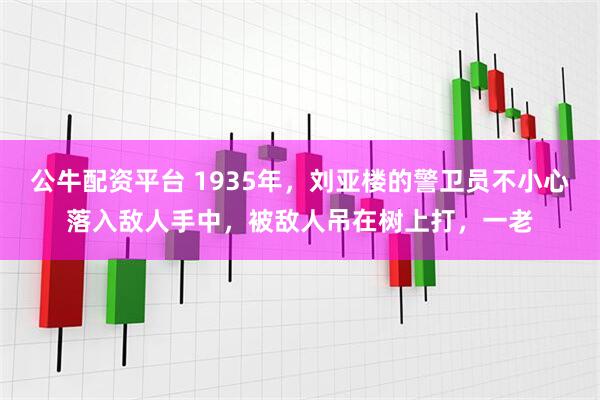 公牛配资平台 1935年，刘亚楼的警卫员不小心落入敌人手中，被敌人吊在树上打，一老