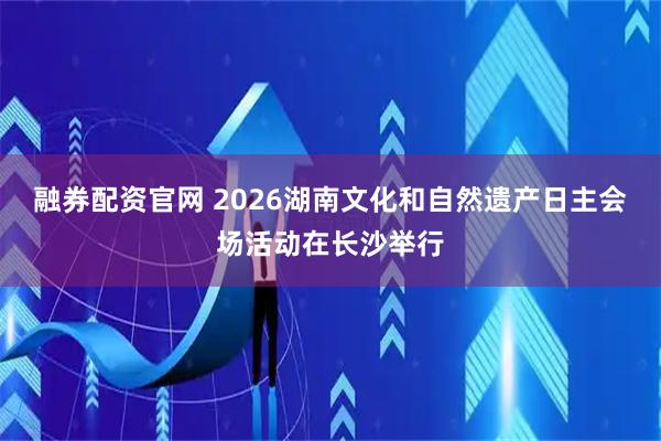 融券配资官网 2026湖南文化和自然遗产日主会场活动在长沙举行