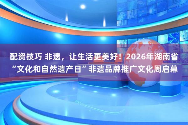 配资技巧 非遗，让生活更美好！2026年湖南省“文化和自然遗产日”非遗品牌推广文化周启幕
