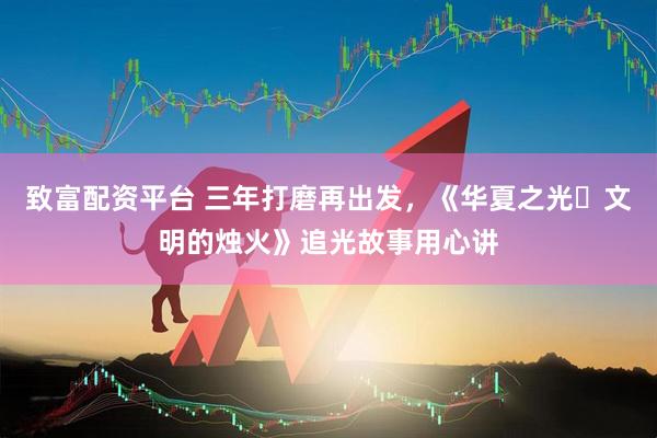 致富配资平台 三年打磨再出发，《华夏之光・文明的烛火》追光故事用心讲