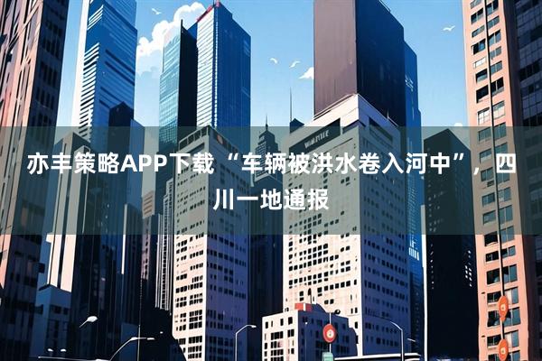 亦丰策略APP下载 “车辆被洪水卷入河中”，四川一地通报