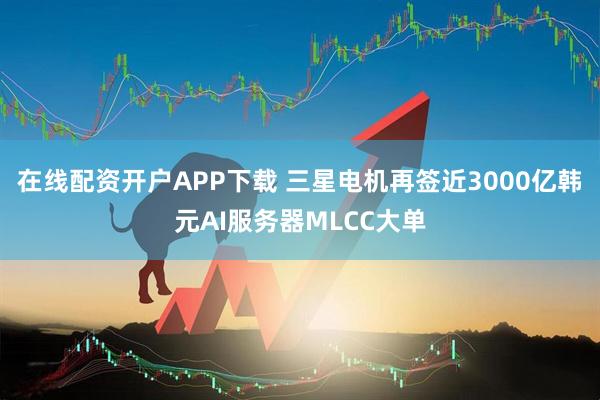 在线配资开户APP下载 三星电机再签近3000亿韩元AI服务器MLCC大单