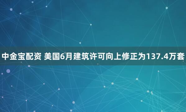 中金宝配资 美国6月建筑许可向上修正为137.4万套