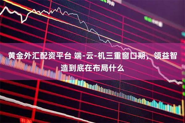 黄金外汇配资平台 端-云-机三重窗口期，领益智造到底在布局什么